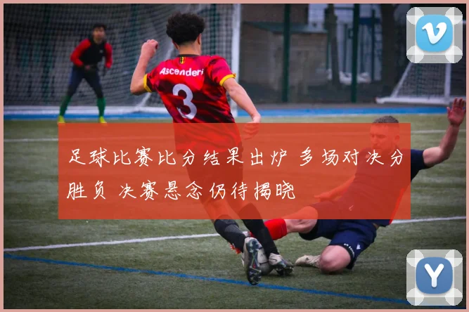 足球比赛比分结果出炉 多场对决分胜负 决赛悬念仍待揭晓