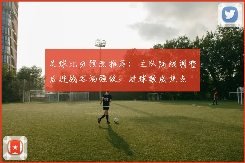 足球比分预测推荐：主队防线调整后迎战客场强敌，进球数成焦点