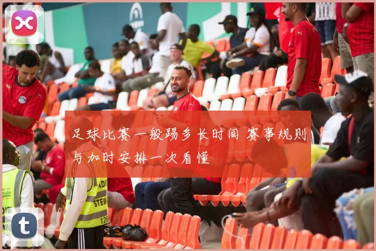足球比赛一般踢多长时间 赛事规则与加时安排一次看懂