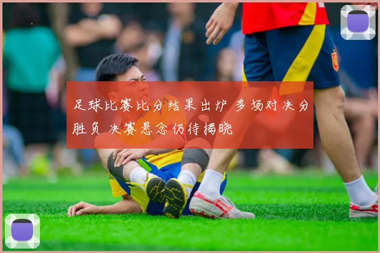 足球比赛比分结果出炉 多场对决分胜负 决赛悬念仍待揭晓