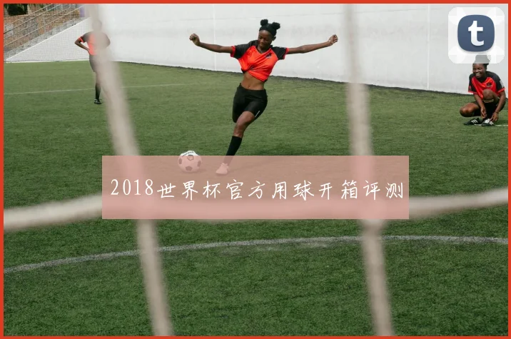 2018世界杯官方用球开箱评测