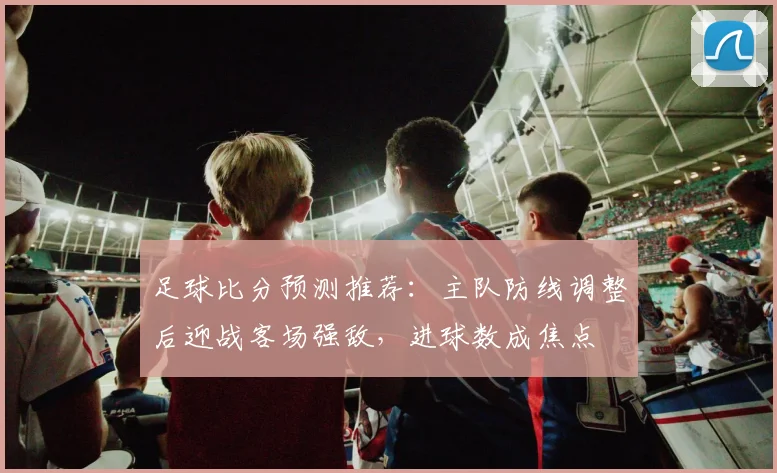 足球比分预测推荐：主队防线调整后迎战客场强敌，进球数成焦点