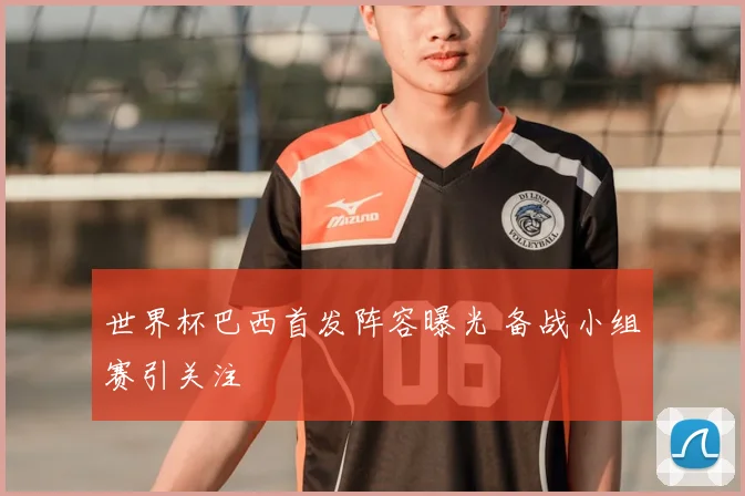 世界杯巴西首发阵容曝光 备战小组赛引关注