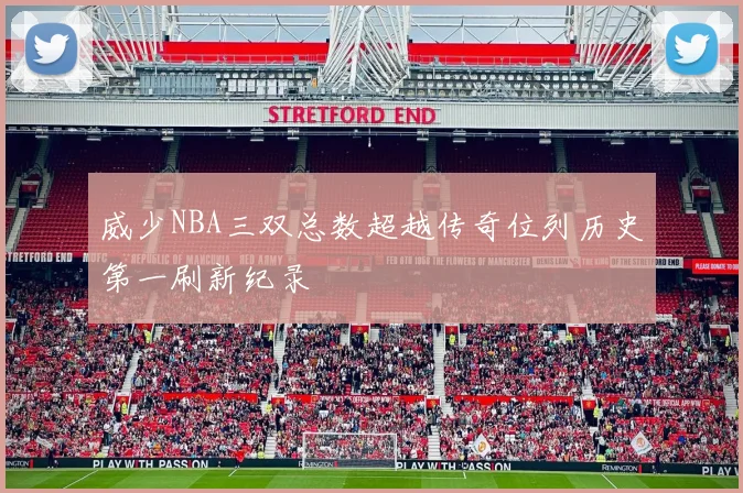 威少NBA三双总数超越传奇位列历史第一刷新纪录