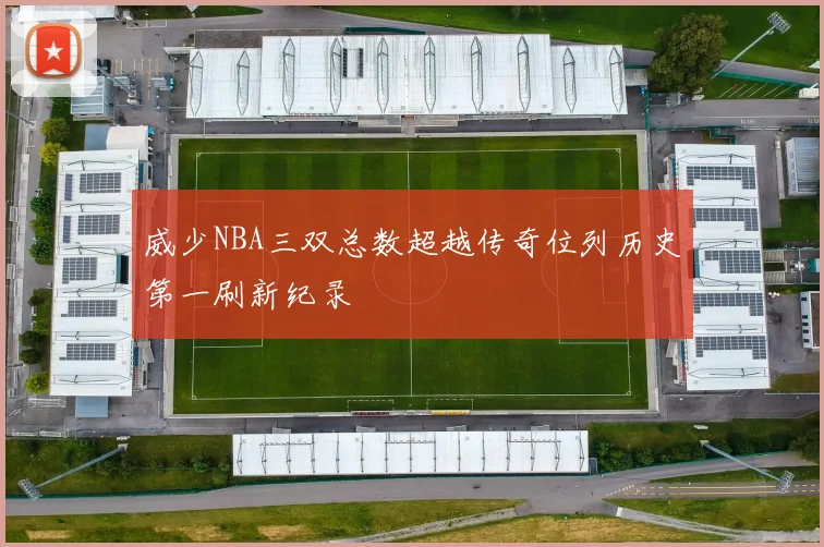 威少NBA三双总数超越传奇位列历史第一刷新纪录