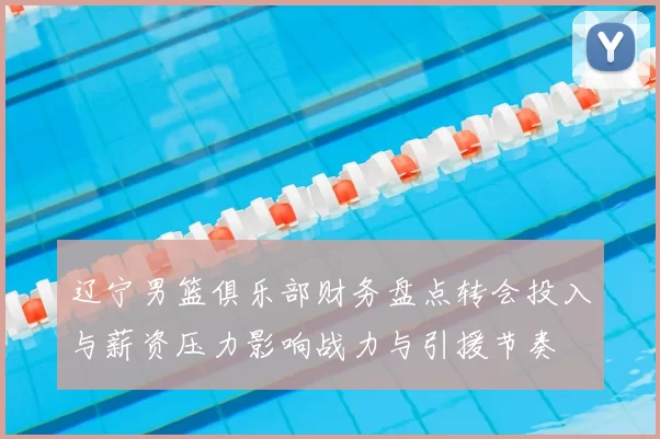 辽宁男篮俱乐部财务盘点转会投入与薪资压力影响战力与引援节奏