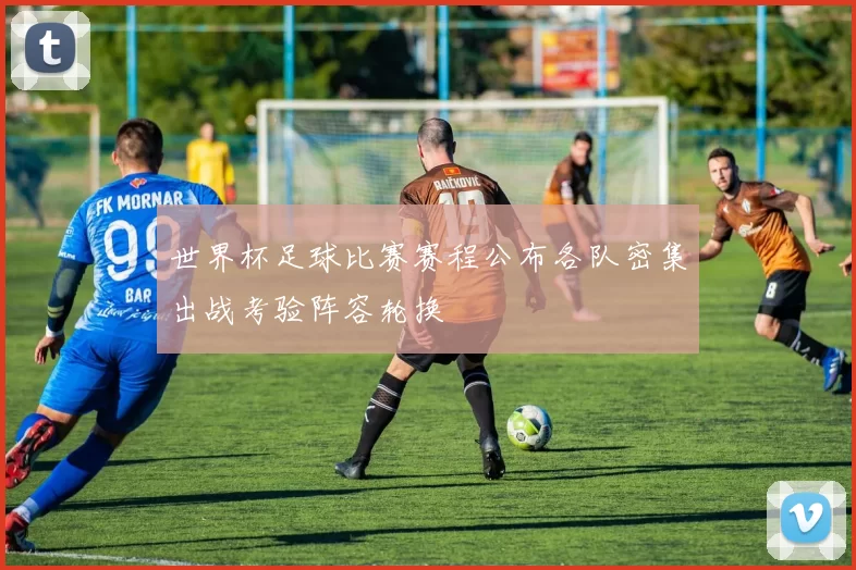 世界杯足球比赛赛程公布各队密集出战考验阵容轮换