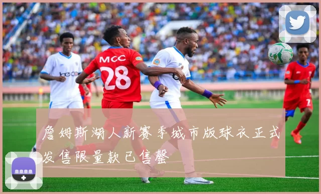 詹姆斯湖人新赛季城市版球衣正式发售限量款已售罄