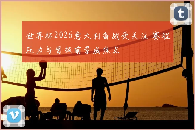 世界杯2026意大利备战受关注 赛程压力与晋级前景成焦点