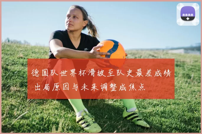 德国队世界杯滑坡至队史最差成绩 出局原因与未来调整成焦点
