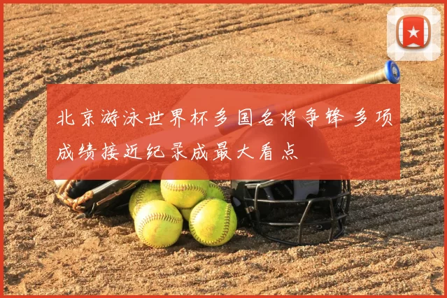 北京游泳世界杯多国名将争锋 多项成绩接近纪录成最大看点