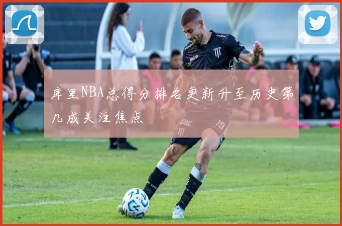 库里NBA总得分排名更新升至历史第几成关注焦点