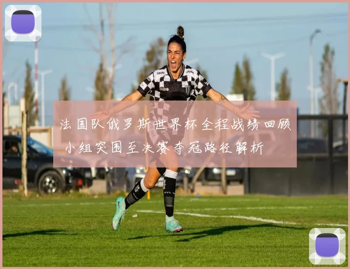 法国队俄罗斯世界杯全程战绩回顾 小组突围至决赛夺冠路径解析