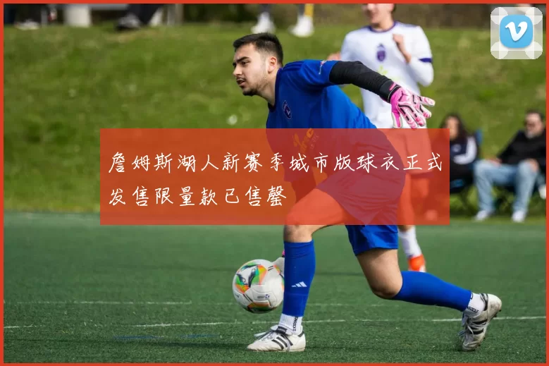 詹姆斯湖人新赛季城市版球衣正式发售限量款已售罄