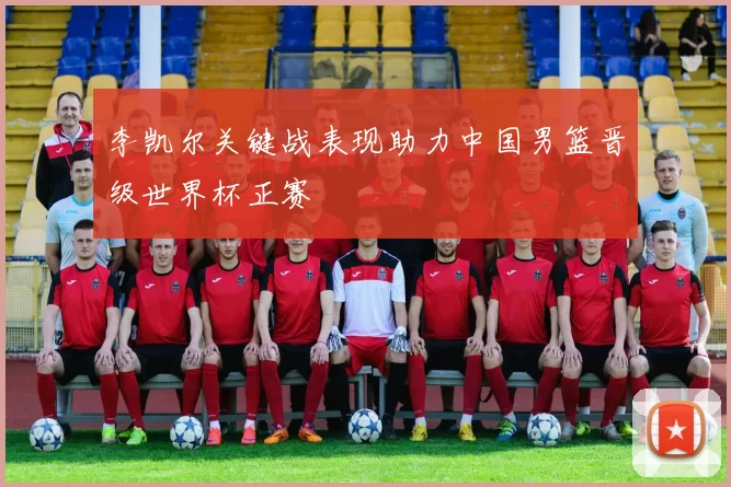 李凯尔关键战表现助力中国男篮晋级世界杯正赛