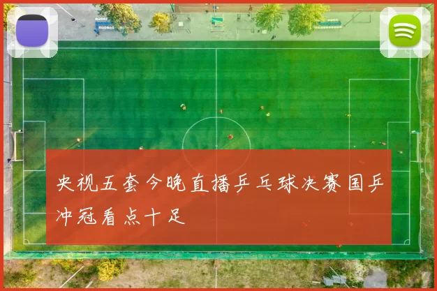 央视五套今晚直播乒乓球决赛国乒冲冠看点十足