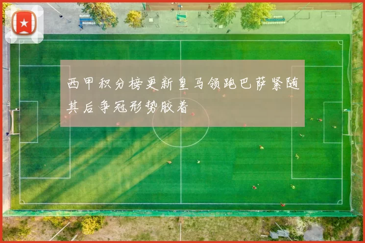 西甲积分榜更新皇马领跑巴萨紧随其后争冠形势胶着