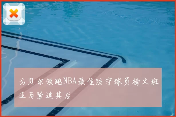 戈贝尔领跑NBA最佳防守球员榜文班亚马紧追其后
