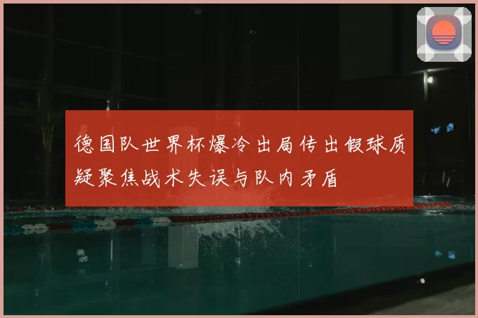 德国队世界杯爆冷出局传出假球质疑聚焦战术失误与队内矛盾