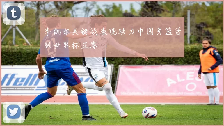 李凯尔关键战表现助力中国男篮晋级世界杯正赛