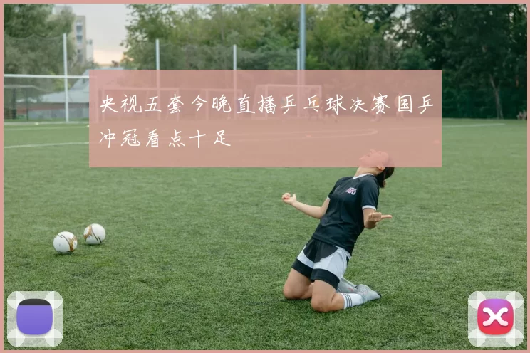 央视五套今晚直播乒乓球决赛国乒冲冠看点十足