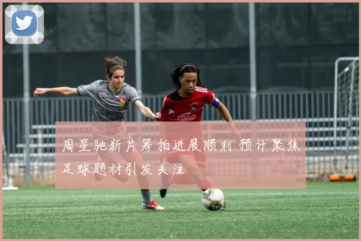 周星驰新片筹拍进展顺利 预计聚焦足球题材引发关注