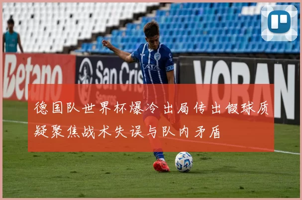 德国队世界杯爆冷出局传出假球质疑聚焦战术失误与队内矛盾