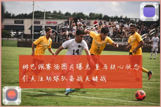 姆巴佩赛场图片曝光 皇马核心状态引关注助球队备战关键战