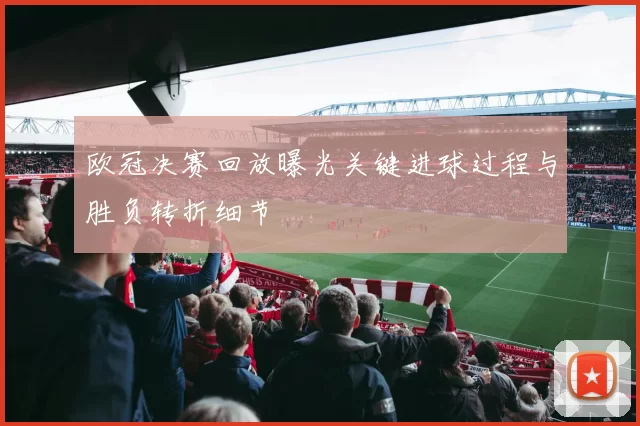 欧冠决赛回放曝光关键进球过程与胜负转折细节
