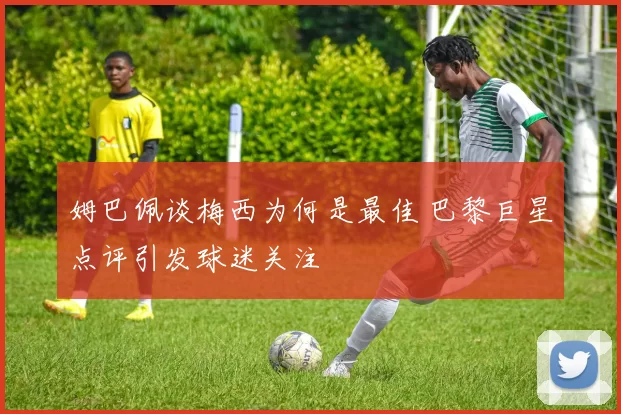 姆巴佩谈梅西为何是最佳 巴黎巨星点评引发球迷关注