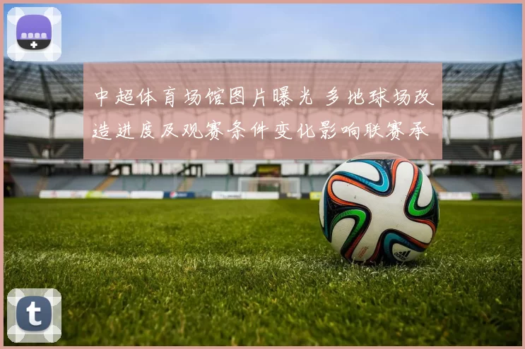 中超体育场馆图片曝光 多地球场改造进度及观赛条件变化影响联赛承办