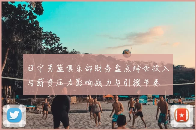 辽宁男篮俱乐部财务盘点转会投入与薪资压力影响战力与引援节奏