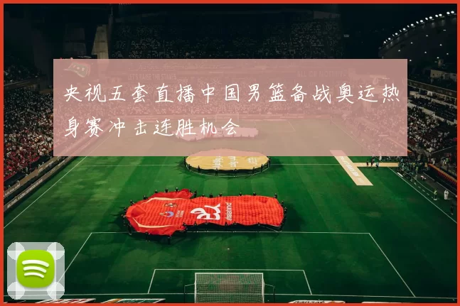 央视五套直播中国男篮备战奥运热身赛冲击连胜机会